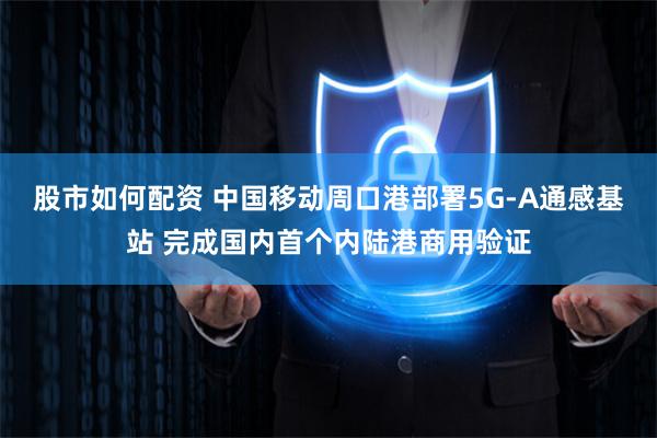 股市如何配资 中国移动周口港部署5G-A通感基站 完成国内首个内陆港商用验证