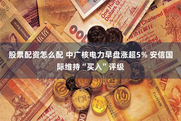 股票配资怎么配 中广核电力早盘涨超5% 安信国际维持“买入”评级