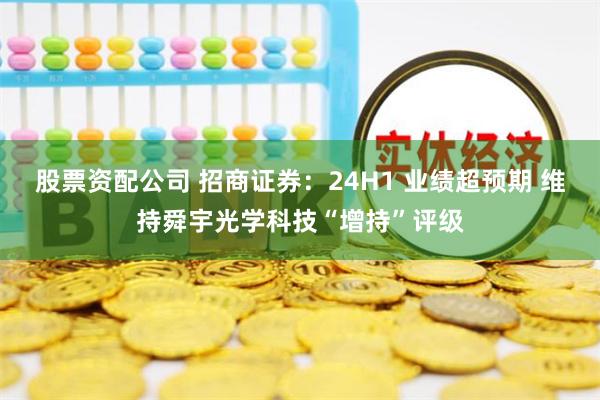 股票资配公司 招商证券：24H1 业绩超预期 维持舜宇光学科技“增持”评级