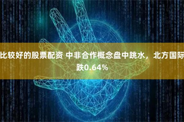 比较好的股票配资 中非合作概念盘中跳水，北方国际跌0.64%