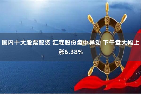 国内十大股票配资 汇森股份盘中异动 下午盘大幅上涨6.38%