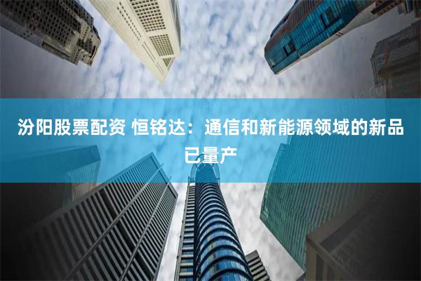 汾阳股票配资 恒铭达：通信和新能源领域的新品已量产