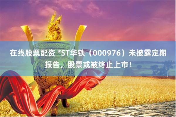 在线股票配资 *ST华铁（000976）未披露定期报告，股票或被终止上市！