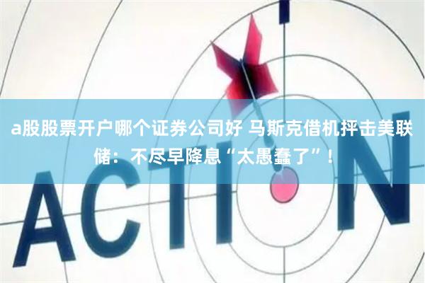 a股股票开户哪个证券公司好 马斯克借机抨击美联储：不尽早降息“太愚蠢了”！