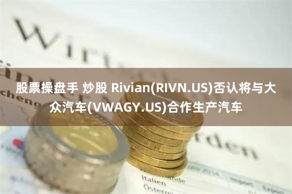 股票操盘手 炒股 Rivian(RIVN.US)否认将与大众汽车(VWAGY.US)合作生产汽车