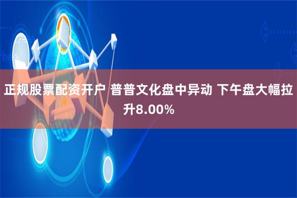 正规股票配资开户 普普文化盘中异动 下午盘大幅拉升8.00%