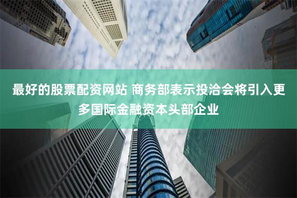 最好的股票配资网站 商务部表示投洽会将引入更多国际金融资本头部企业