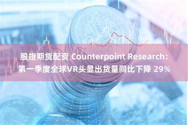 股指期货配资 Counterpoint Research：第一季度全球VR头显出货量同比下降 29%