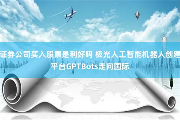 证券公司买入股票是利好吗 极光人工智能机器人创建平台GPTBots走向国际