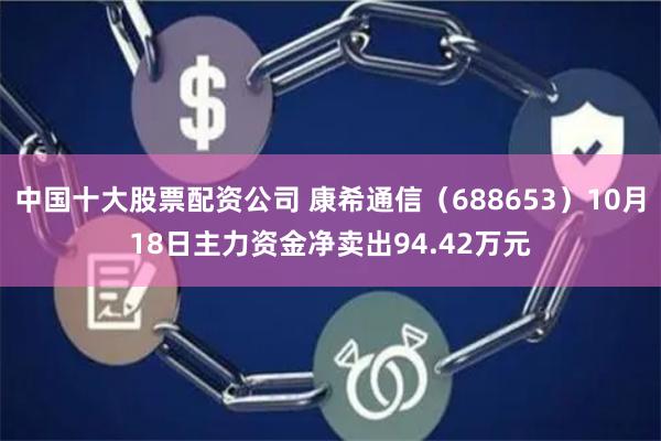 中国十大股票配资公司 康希通信（688653）10月18日主力资金净卖出94.42万元