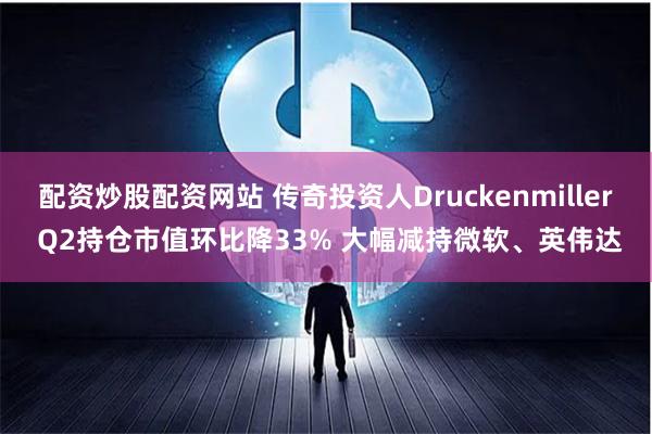 配资炒股配资网站 传奇投资人Druckenmiller Q2持仓市值环比降33% 大幅减持微软、英伟达