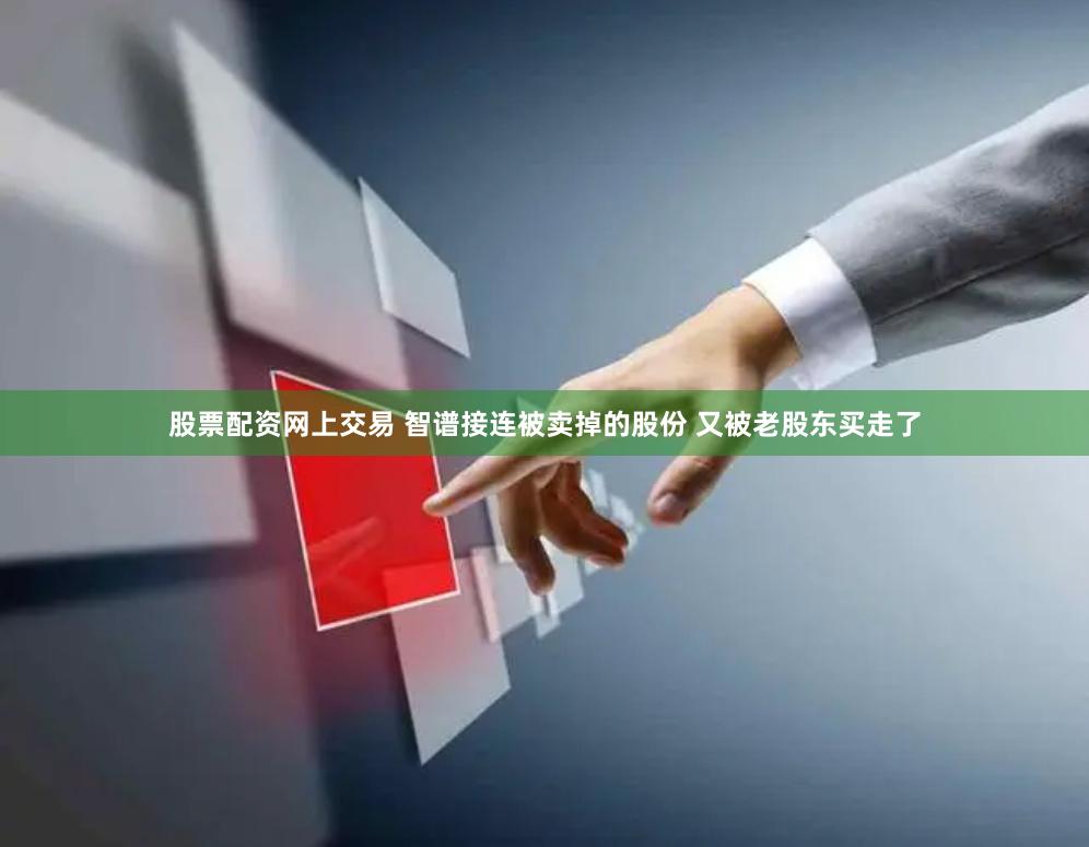 股票配资网上交易 智谱接连被卖掉的股份 又被老股东买走了