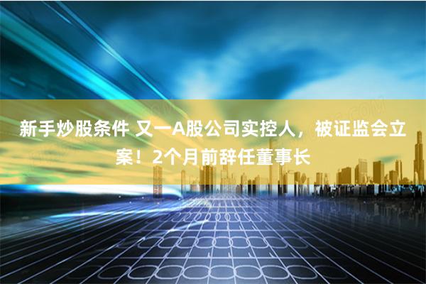 新手炒股条件 又一A股公司实控人，被证监会立案！2个月前辞任董事长