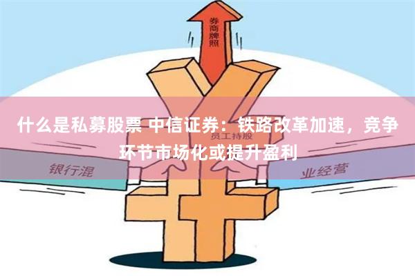 什么是私募股票 中信证券：铁路改革加速，竞争环节市场化或提升盈利