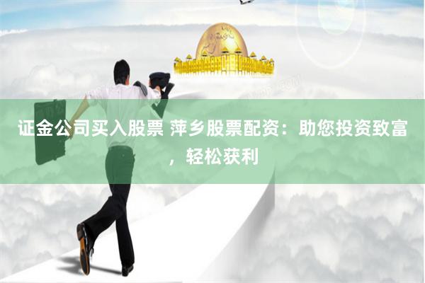 证金公司买入股票 萍乡股票配资：助您投资致富，轻松获利