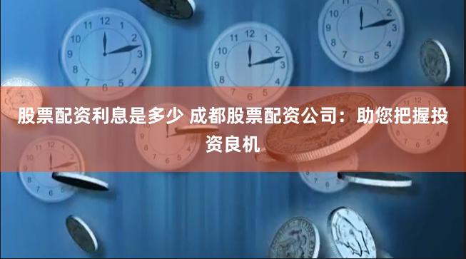 股票配资利息是多少 成都股票配资公司：助您把握投资良机