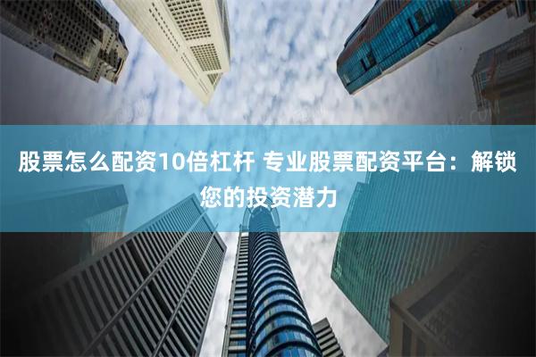 股票怎么配资10倍杠杆 专业股票配资平台：解锁您的投资潜力