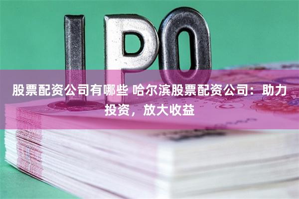 股票配资公司有哪些 哈尔滨股票配资公司：助力投资，放大收益