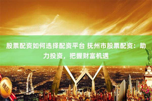 股票配资如何选择配资平台 抚州市股票配资：助力投资，把握财富机遇