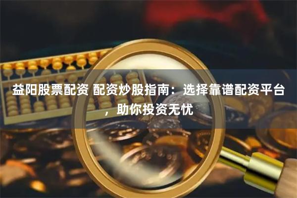 益阳股票配资 配资炒股指南：选择靠谱配资平台，助你投资无忧
