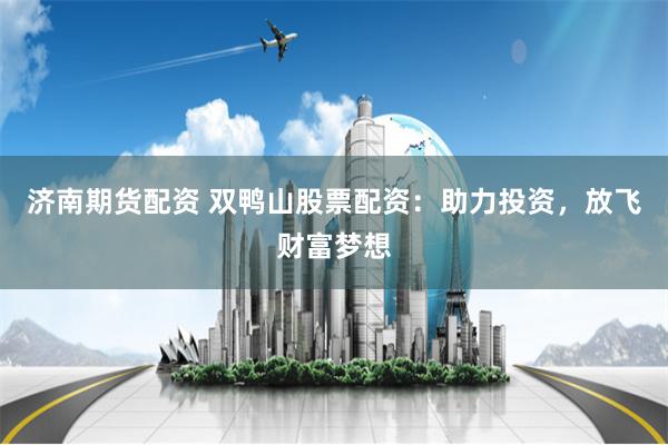 济南期货配资 双鸭山股票配资：助力投资，放飞财富梦想