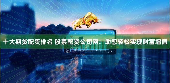十大期货配资排名 股票配资公司网：助您轻松实现财富增值