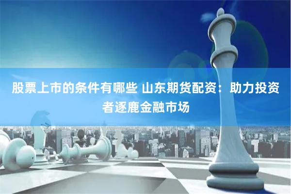 股票上市的条件有哪些 山东期货配资：助力投资者逐鹿金融市场