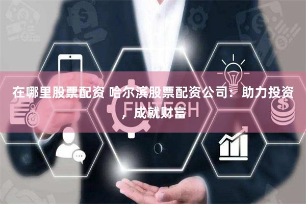 在哪里股票配资 哈尔滨股票配资公司：助力投资，成就财富