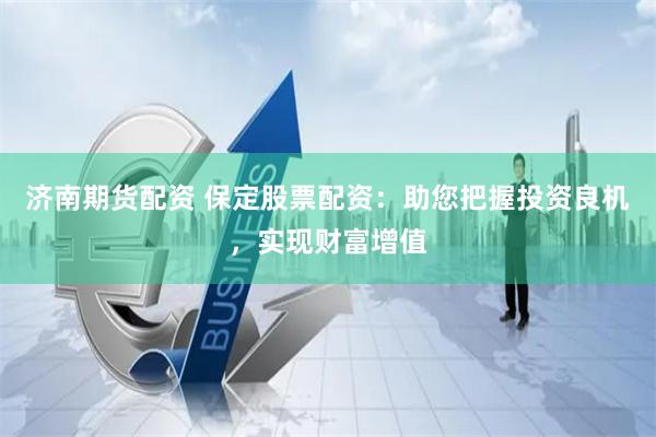 济南期货配资 保定股票配资：助您把握投资良机，实现财富增值