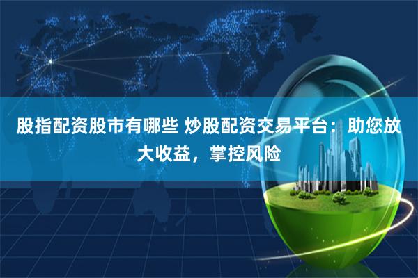 股指配资股市有哪些 炒股配资交易平台：助您放大收益，掌控风险
