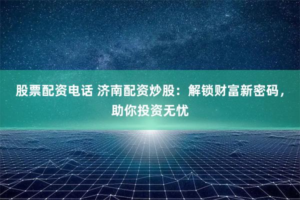 股票配资电话 济南配资炒股：解锁财富新密码，助你投资无忧