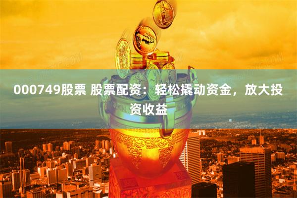 000749股票 股票配资：轻松撬动资金，放大投资收益