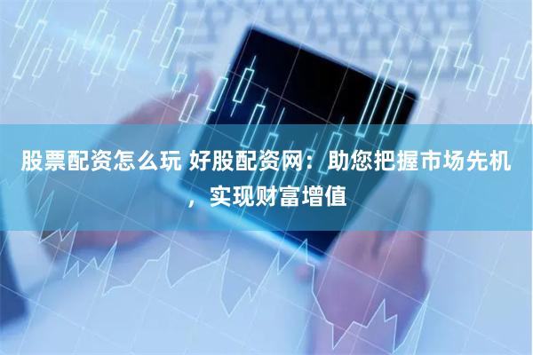 股票配资怎么玩 好股配资网：助您把握市场先机，实现财富增值
