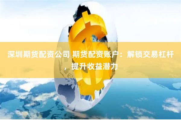 深圳期货配资公司 期货配资账户：解锁交易杠杆，提升收益潜力