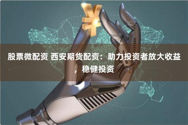 股票微配资 西安期货配资：助力投资者放大收益，稳健投资