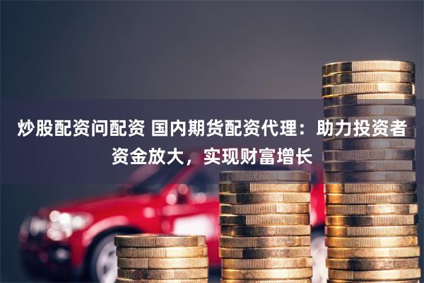 炒股配资问配资 国内期货配资代理：助力投资者资金放大，实现财富增长