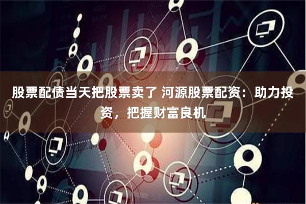 股票配债当天把股票卖了 河源股票配资：助力投资，把握财富良机