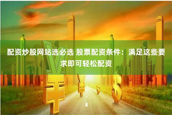 配资炒股网站选必选 股票配资条件:满足这些要求即可轻松配资